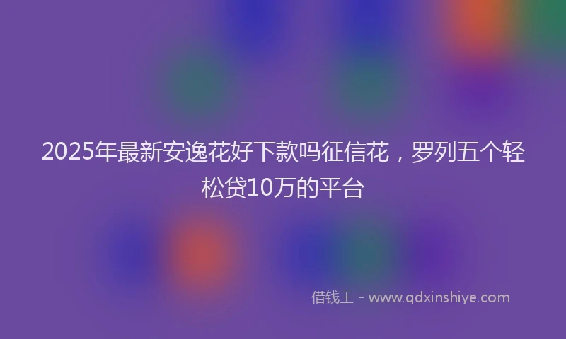 2025年最新安逸花好下款吗征信花，罗列五个轻松贷10万的平台