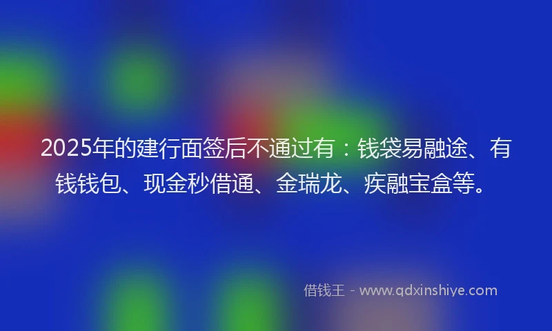 2025年的建行面签后不通过有：钱袋易融途、有钱钱包、现金秒借通、金瑞龙、疾融宝盒等。