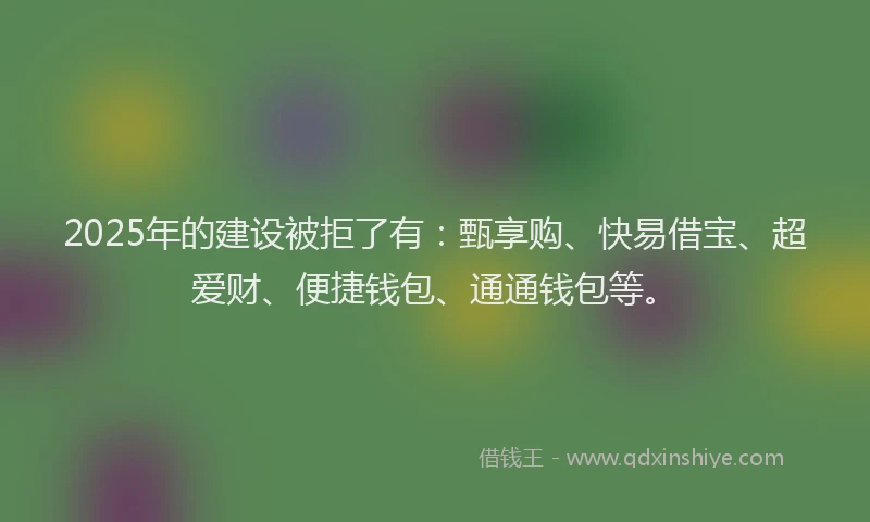 2025年的建设被拒了有：甄享购、快易借宝、超爱财、便捷钱包、通通钱包等。