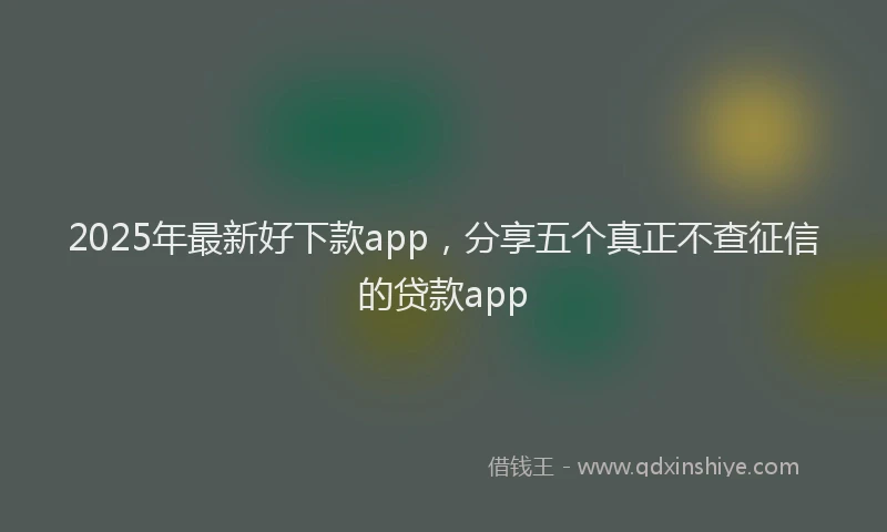 2025年最新好下款app，分享五个真正不查征信的贷款app