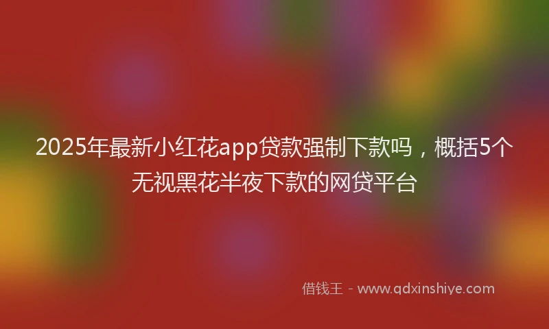 2025年最新小红花app贷款强制下款吗，概括5个无视黑花半夜下款的网贷平台