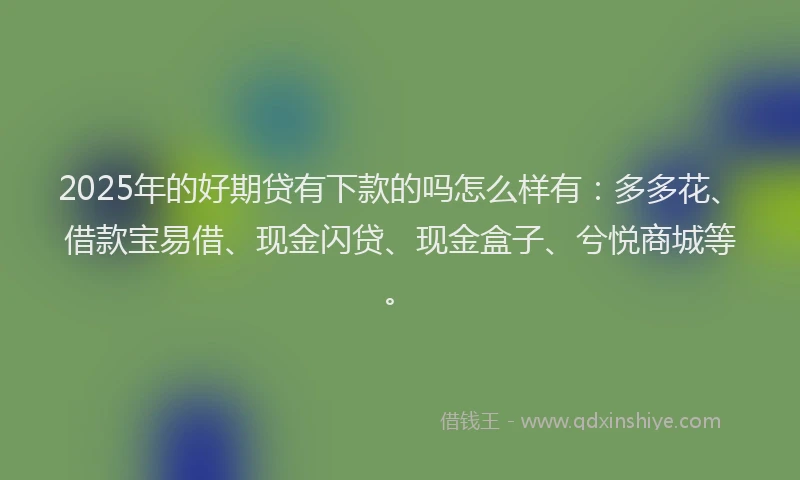 2025年的好期贷有下款的吗怎么样有：多多花、借款宝易借、现金闪贷、现金盒子、兮悦商城等。