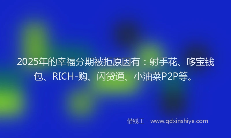 2025年的幸福分期被拒原因有：射手花、哆宝钱包、RICH-购、闪贷通、小油菜P2P等。