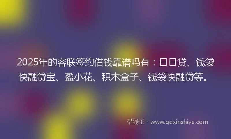 2025年的容联签约借钱靠谱吗有：日日贷、钱袋快融贷宝、盈小花、积木盒子、钱袋快融贷等。