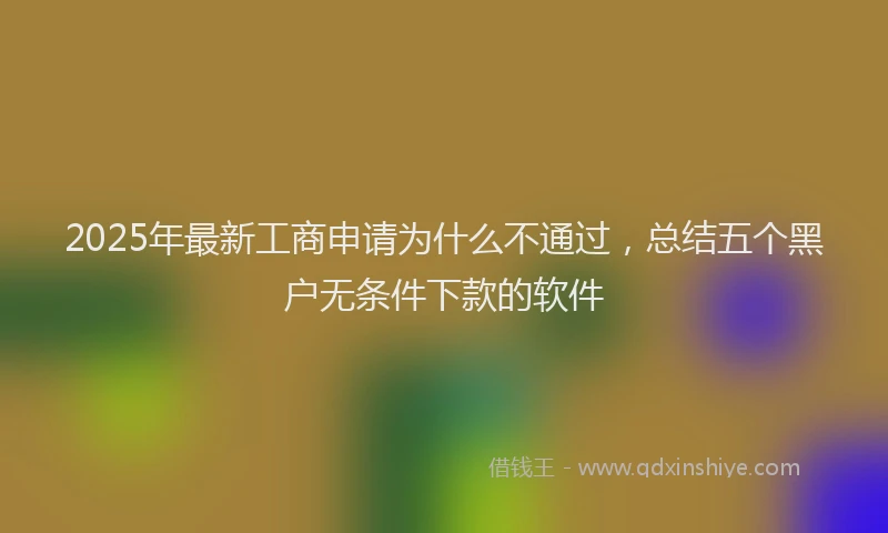 2025年最新工商申请为什么不通过，总结五个黑户无条件下款的软件