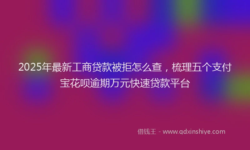 2025年最新工商贷款被拒怎么查，梳理五个支付宝花呗逾期万元快速贷款平台