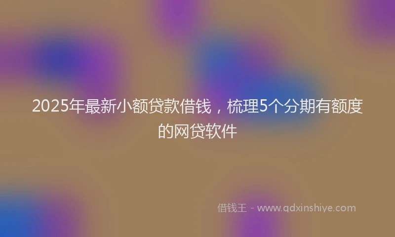 2025年最新小额贷款借钱，梳理5个分期有额度的网贷软件