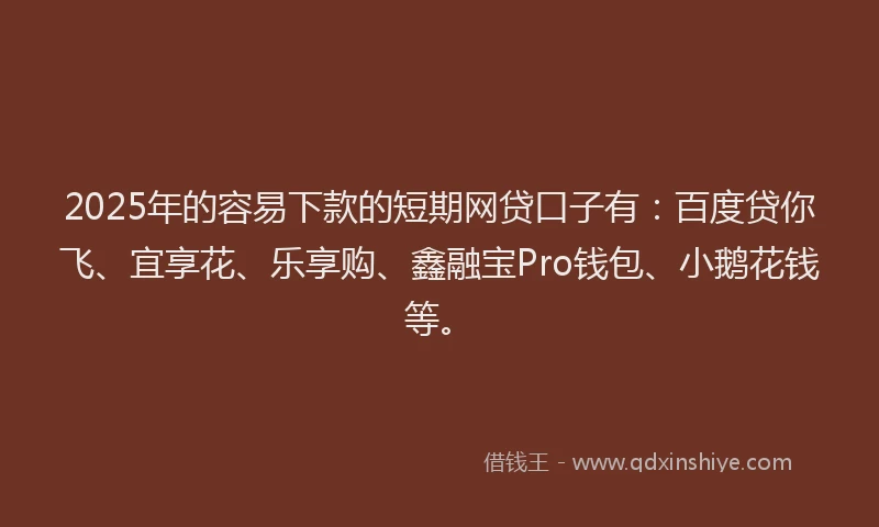 2025年的容易下款的短期网贷口子有：百度贷你飞、宜享花、乐享购、鑫融宝Pro钱包、小鹅花钱等。