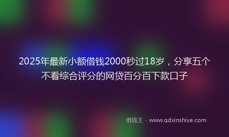2025年最新小额借钱2000秒过18岁，分享五个不看综合评分的网贷百分百下款口子