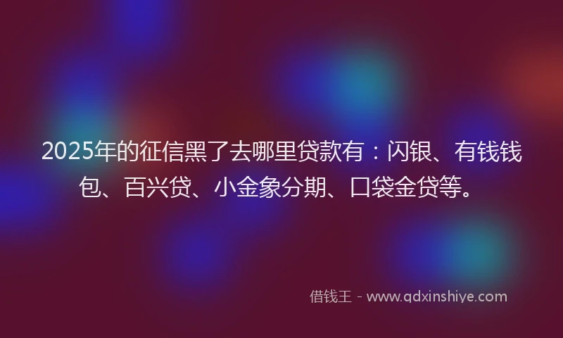 2025年的征信黑了去哪里贷款有：闪银、有钱钱包、百兴贷、小金象分期、口袋金贷等。