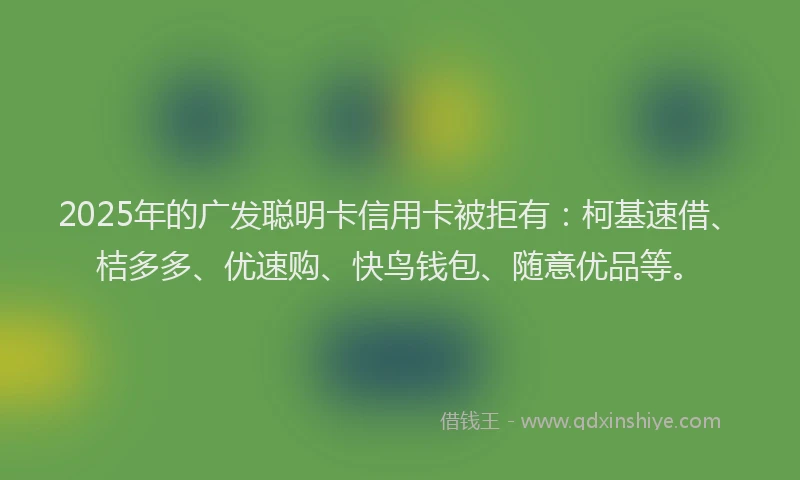 2025年的广发聪明卡信用卡被拒有：柯基速借、桔多多、优速购、快鸟钱包、随意优品等。