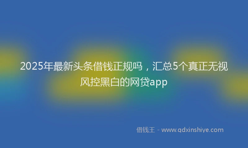 2025年最新头条借钱正规吗，汇总5个真正无视风控黑白的网贷app