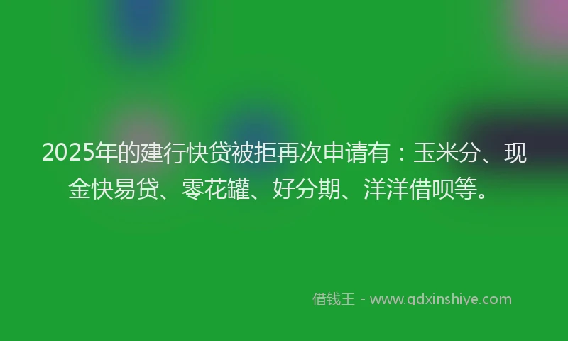 2025年的建行快贷被拒再次申请有：玉米分、现金快易贷、零花罐、好分期、洋洋借呗等。