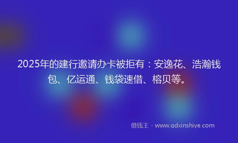 2025年的建行邀请办卡被拒有：安逸花、浩瀚钱包、亿运通、钱袋速借、榕贝等。
