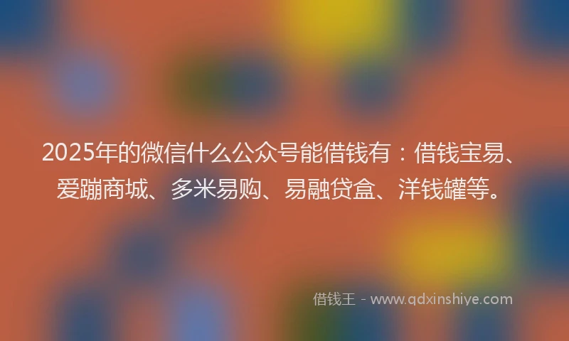 2025年的微信什么公众号能借钱有：借钱宝易、爱蹦商城、多米易购、易融贷盒、洋钱罐等。