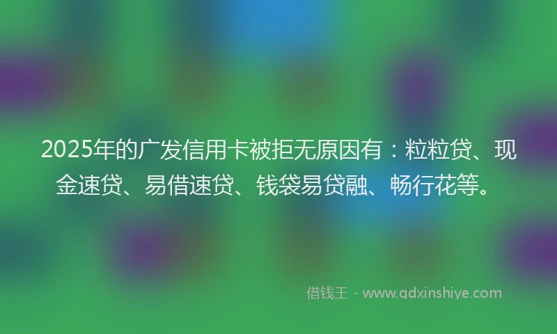 2025年的广发信用卡被拒无原因有：粒粒贷、现金速贷、易借速贷、钱袋易贷融、畅行花等。