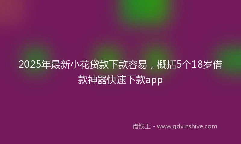 2025年最新小花贷款下款容易，概括5个18岁借款神器快速下款app