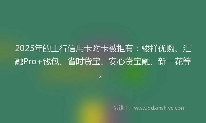 2025年的工行信用卡附卡被拒有：骏祥优购、汇融Pro+钱包、省时贷宝、安心贷宝融、新一花等。