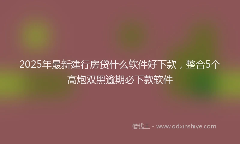 2025年最新建行房贷什么软件好下款，整合5个高炮双黑逾期必下款软件
