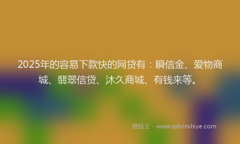 2025年的容易下款快的网贷有：瞬信金、爱物商城、翡翠信贷、沐久商城、有钱来等。