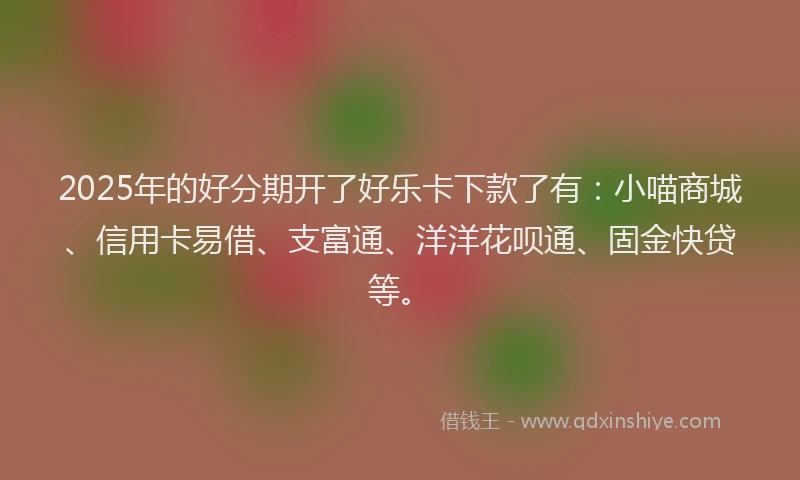 2025年的好分期开了好乐卡下款了有：小喵商城、信用卡易借、支富通、洋洋花呗通、固金快贷等。