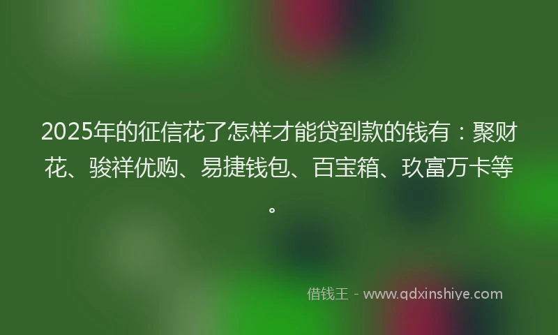 2025年的征信花了怎样才能贷到款的钱有：聚财花、骏祥优购、易捷钱包、百宝箱、玖富万卡等。