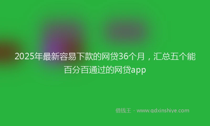 2025年最新容易下款的网贷36个月，汇总五个能百分百通过的网贷app