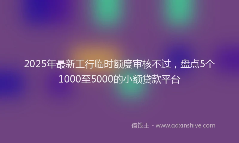 2025年最新工行临时额度审核不过，盘点5个1000至5000的小额贷款平台
