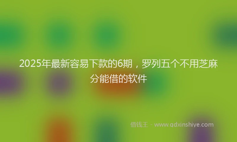 2025年最新容易下款的6期，罗列五个不用芝麻分能借的软件