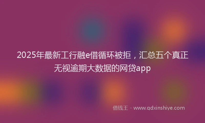 2025年最新工行融e借循环被拒，汇总五个真正无视逾期大数据的网贷app