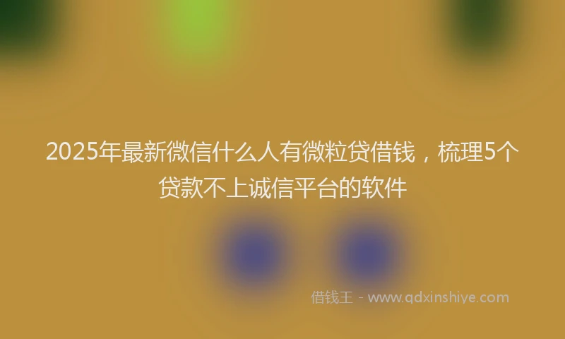 2025年最新微信什么人有微粒贷借钱，梳理5个贷款不上诚信平台的软件