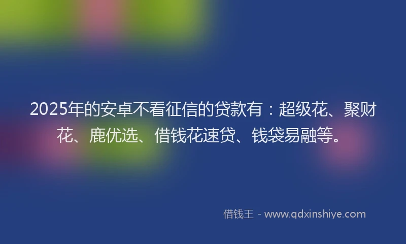 2025年的安卓不看征信的贷款有：超级花、聚财花、鹿优选、借钱花速贷、钱袋易融等。