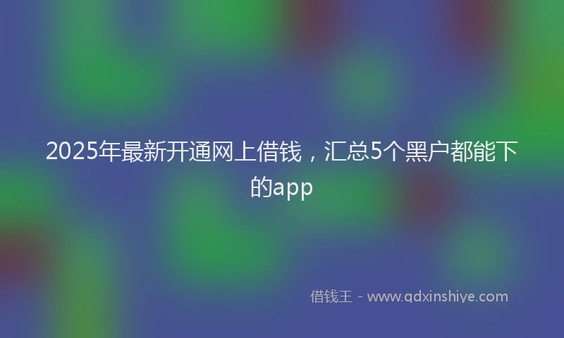 2025年最新开通网上借钱，汇总5个黑户都能下的app