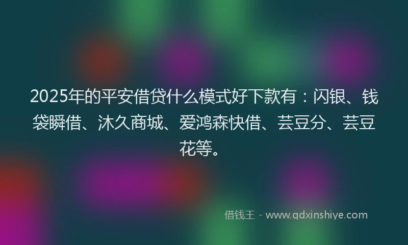 2025年的平安借贷什么模式好下款有：闪银、钱袋瞬借、沐久商城、爱鸿森快借、芸豆分、芸豆花等。