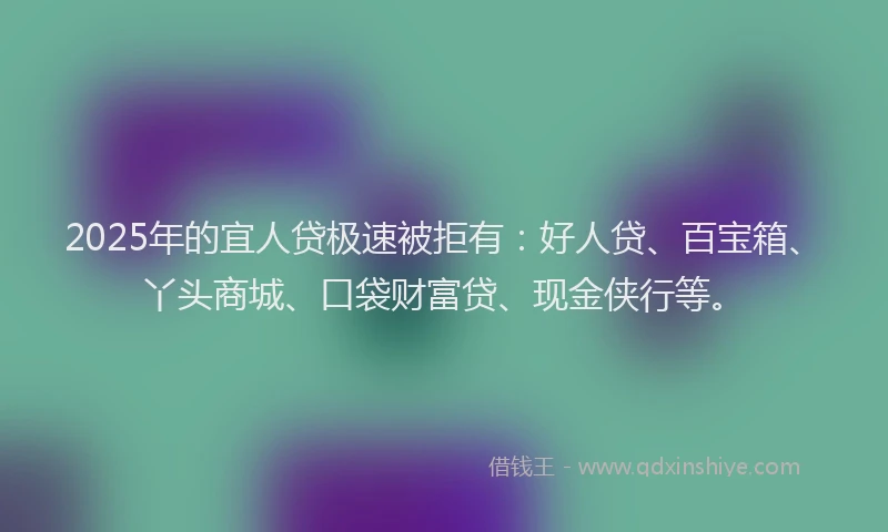 2025年的宜人贷极速被拒有：好人贷、百宝箱、丫头商城、口袋财富贷、现金侠行等。