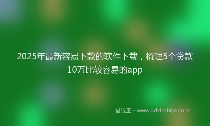 2025年最新容易下款的软件下载，梳理5个贷款10万比较容易的app