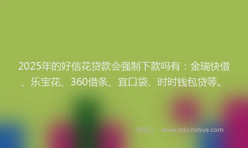 2025年的好信花贷款会强制下款吗有：金瑞快借、乐宝花、360借条、宜口袋、时时钱包贷等。