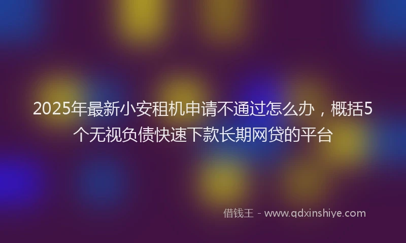 2025年最新小安租机申请不通过怎么办，概括5个无视负债快速下款长期网贷的平台