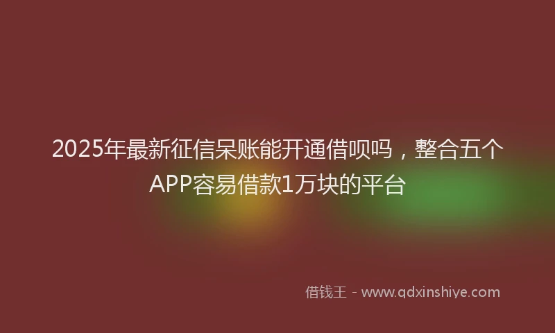 2025年最新征信呆账能开通借呗吗，整合五个APP容易借款1万块的平台
