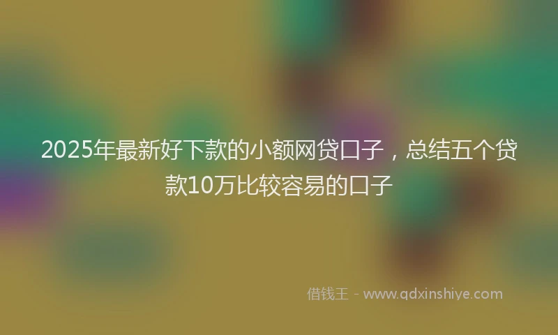 2025年最新好下款的小额网贷口子，总结五个贷款10万比较容易的口子