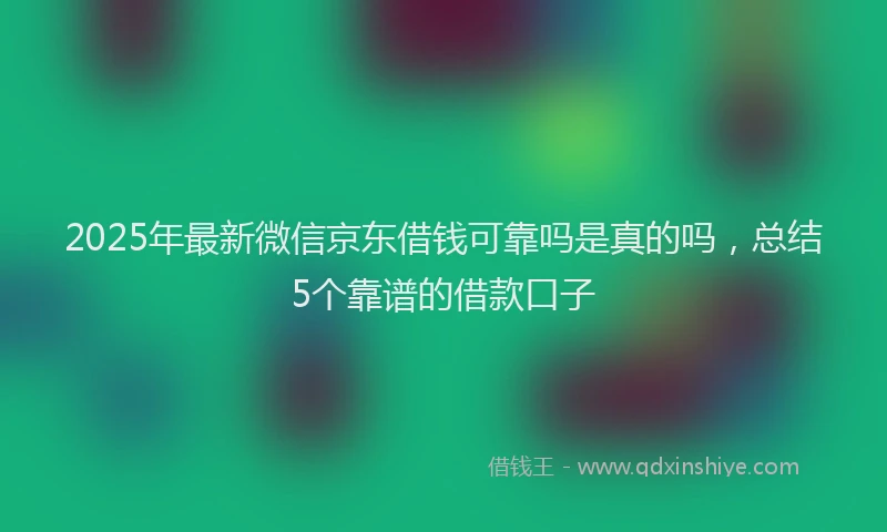 2025年最新微信京东借钱可靠吗是真的吗，总结5个靠谱的借款口子