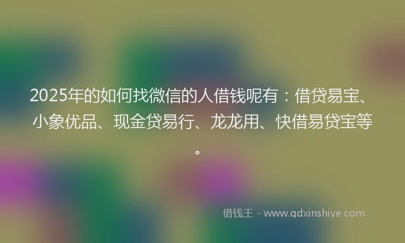 2025年的如何找微信的人借钱呢有：借贷易宝、小象优品、现金贷易行、龙龙用、快借易贷宝等。