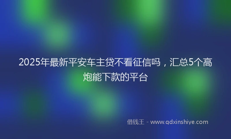 2025年最新平安车主贷不看征信吗，汇总5个高炮能下款的平台