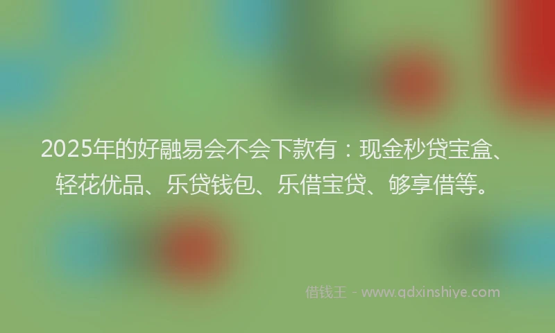 2025年的好融易会不会下款有：现金秒贷宝盒、轻花优品、乐贷钱包、乐借宝贷、够享借等。