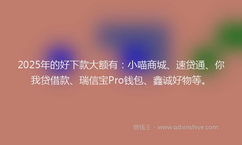 2025年的好下款大额有：小喵商城、速贷通、你我贷借款、瑞信宝Pro钱包、鑫诚好物等。
