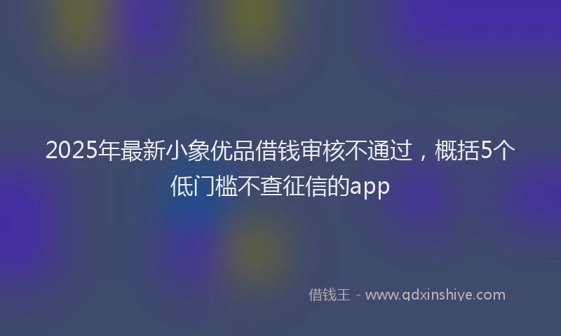 2025年最新小象优品借钱审核不通过，概括5个低门槛不查征信的app