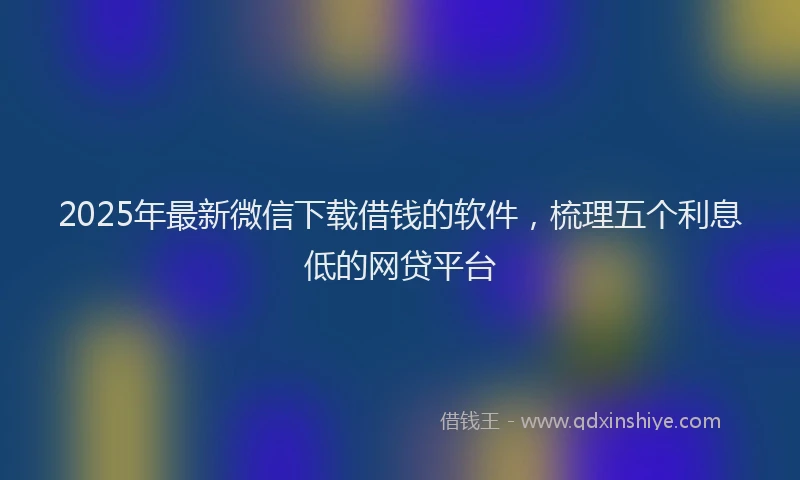 2025年最新微信下载借钱的软件，梳理五个利息低的网贷平台
