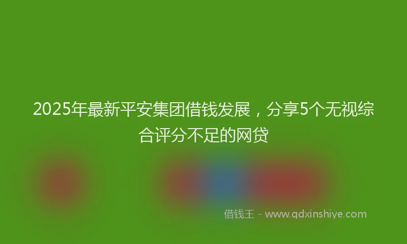 2025年最新平安集团借钱发展，分享5个无视综合评分不足的网贷