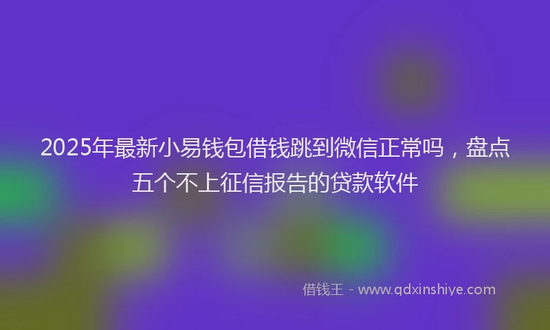 2025年最新小易钱包借钱跳到微信正常吗，盘点五个不上征信报告的贷款软件