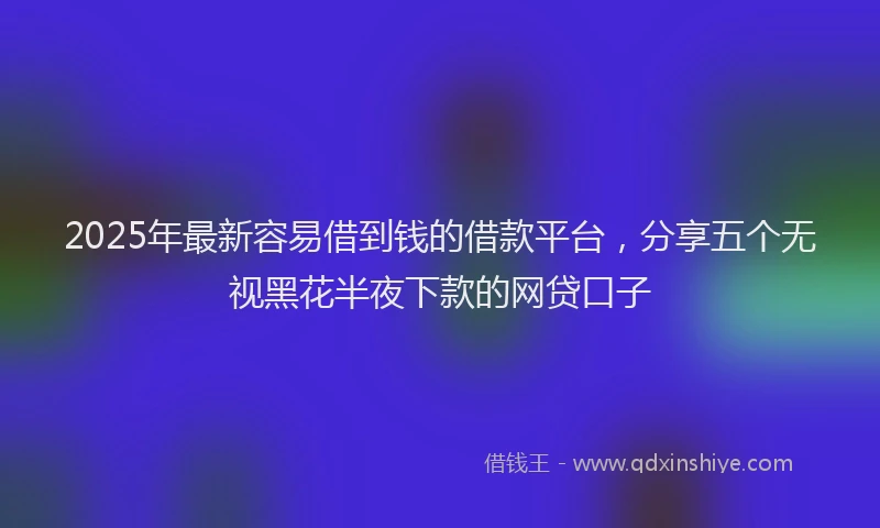 2025年最新容易借到钱的借款平台，分享五个无视黑花半夜下款的网贷口子